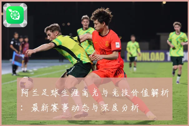 阿兰足球生涯高光与竞技价值解析：最新赛事动态与深度分析
