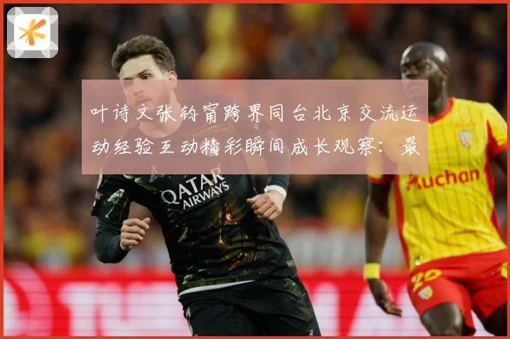 叶诗文张钧甯跨界同台北京交流运动经验互动精彩瞬间成长观察：最新赛事动态与深度分析