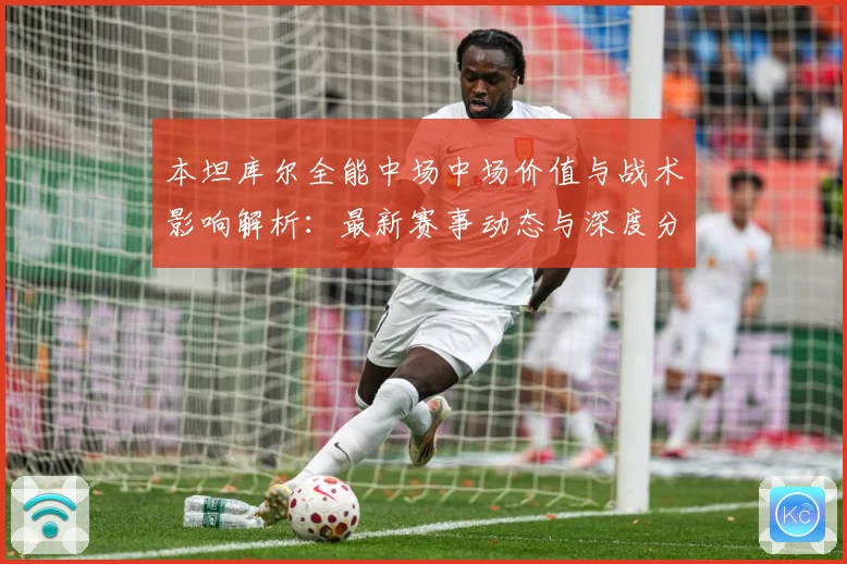 本坦库尔全能中场中场价值与战术影响解析：最新赛事动态与深度分析