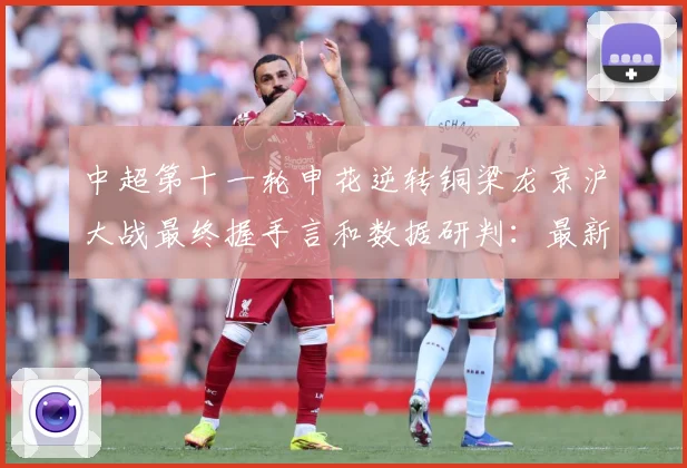 中超第十一轮申花逆转铜梁龙京沪大战最终握手言和数据研判：最新赛事动态与深度分析