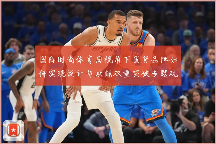 国际时尚体育周视角下国货品牌如何实现设计与功能双重突破专题观察：最新赛事动态与深度分析