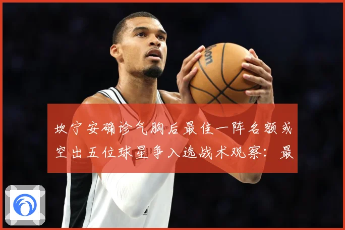 坎宁安确诊气胸后最佳一阵名额或空出五位球星争入选战术观察：最新赛事动态与深度分析