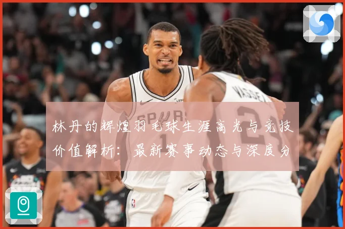 林丹的辉煌羽毛球生涯高光与竞技价值解析：最新赛事动态与深度分析