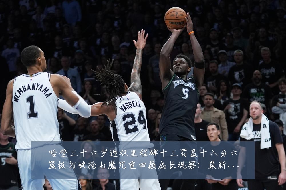 哈登三十六岁迎双里程碑十三罚轰十八分六篮板打破抢七魔咒重回巅成长观察：最新赛事动态与深度分析