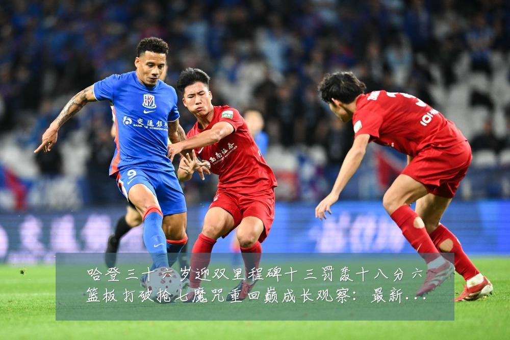 哈登三十六岁迎双里程碑十三罚轰十八分六篮板打破抢七魔咒重回巅成长观察：最新赛事动态与深度分析