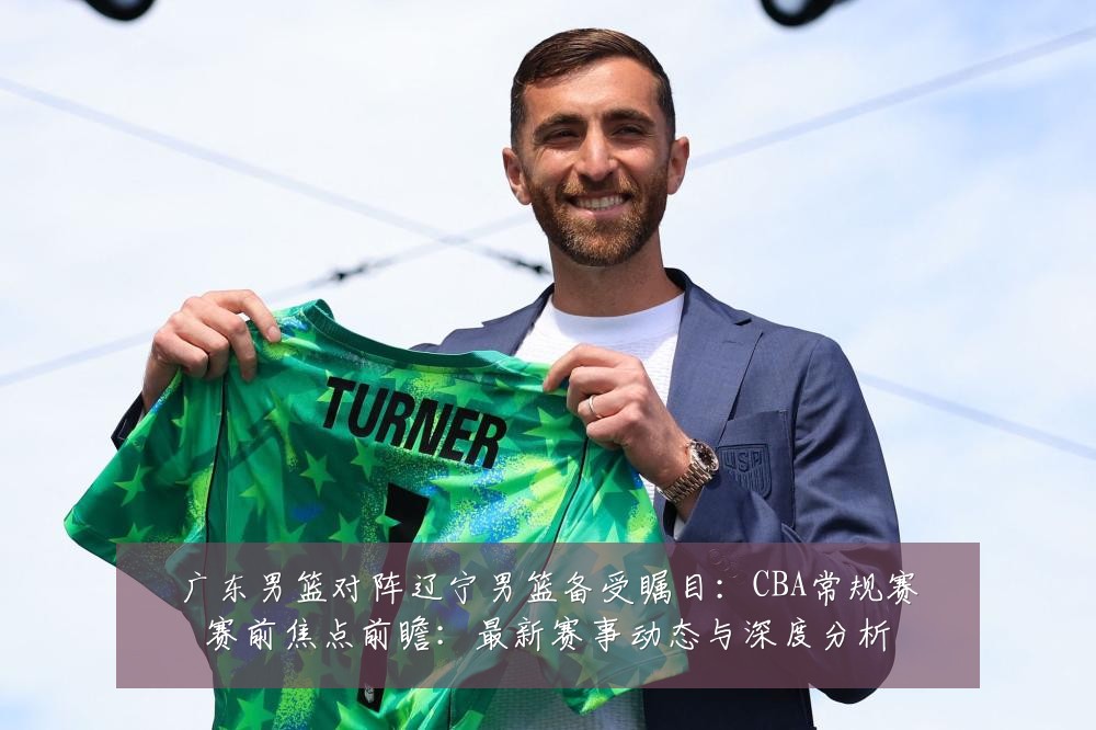 广东男篮对阵辽宁男篮备受瞩目：CBA常规赛赛前焦点前瞻：最新赛事动态与深度分析