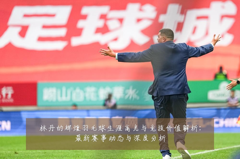 林丹的辉煌羽毛球生涯高光与竞技价值解析:最新赛事动态与深度分析