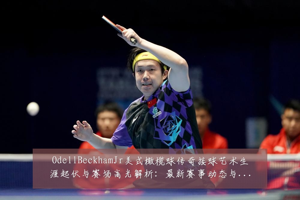 OdellBeckhamJr美式橄榄球传奇接球艺术生涯起伏与赛场高光解析:最新赛事动态与深度分析